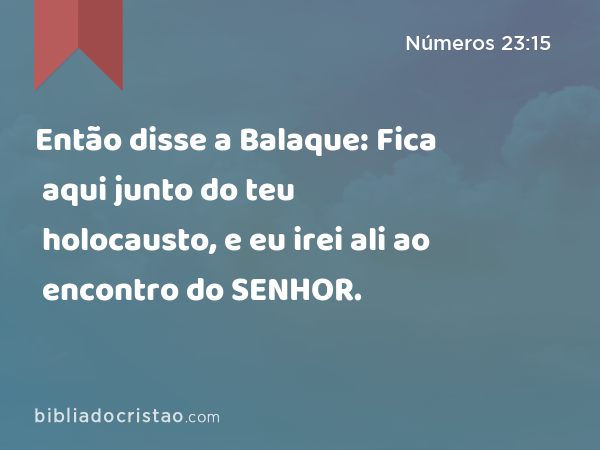 Então disse a Balaque: Fica aqui junto do teu holocausto, e eu irei ali ao encontro do SENHOR. - Números 23:15