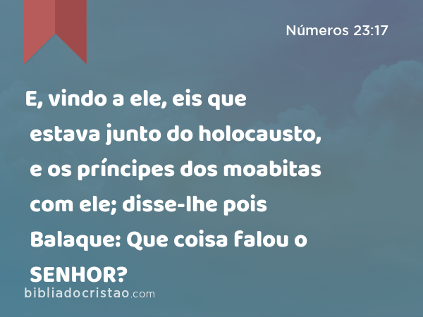 E, vindo a ele, eis que estava junto do holocausto, e os príncipes dos moabitas com ele; disse-lhe pois Balaque: Que coisa falou o SENHOR? - Números 23:17