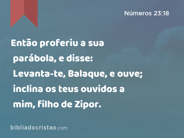 Então proferiu a sua parábola, e disse: Levanta-te, Balaque, e ouve; inclina os teus ouvidos a mim, filho de Zipor. - Números 23:18