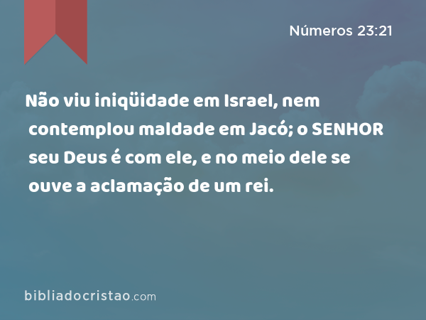 Não viu iniqüidade em Israel, nem contemplou maldade em Jacó; o SENHOR seu Deus é com ele, e no meio dele se ouve a aclamação de um rei. - Números 23:21