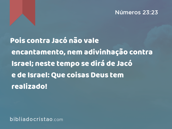 Pois contra Jacó não vale encantamento, nem adivinhação contra Israel; neste tempo se dirá de Jacó e de Israel: Que coisas Deus tem realizado! - Números 23:23