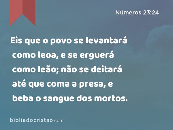 Eis que o povo se levantará como leoa, e se erguerá como leão; não se deitará até que coma a presa, e beba o sangue dos mortos. - Números 23:24