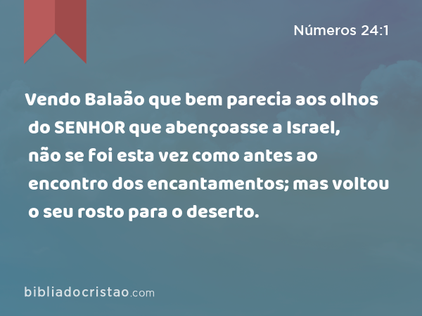 Vendo Balaão que bem parecia aos olhos do SENHOR que abençoasse a Israel, não se foi esta vez como antes ao encontro dos encantamentos; mas voltou o seu rosto para o deserto. - Números 24:1