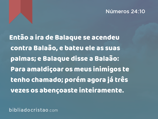 Então a ira de Balaque se acendeu contra Balaão, e bateu ele as suas palmas; e Balaque disse a Balaão: Para amaldiçoar os meus inimigos te tenho chamado; porém agora já três vezes os abençoaste inteiramente. - Números 24:10