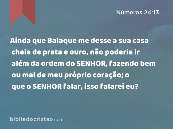 Ainda que Balaque me desse a sua casa cheia de prata e ouro, não poderia ir além da ordem do SENHOR, fazendo bem ou mal de meu próprio coração; o que o SENHOR falar, isso falarei eu? - Números 24:13