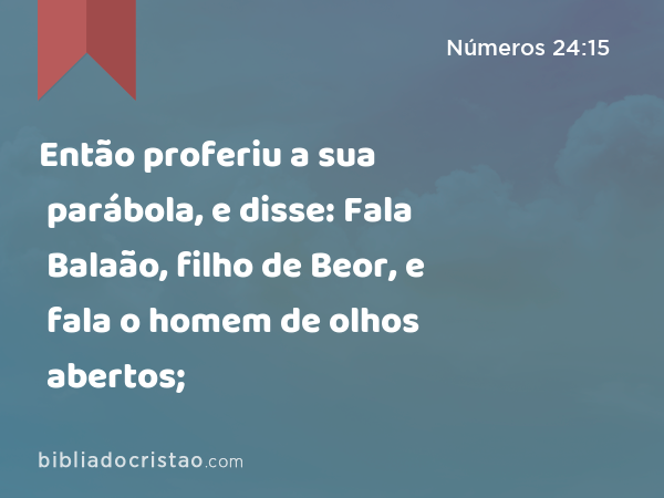 Então proferiu a sua parábola, e disse: Fala Balaão, filho de Beor, e fala o homem de olhos abertos; - Números 24:15