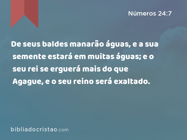 De seus baldes manarão águas, e a sua semente estará em muitas águas; e o seu rei se erguerá mais do que Agague, e o seu reino será exaltado. - Números 24:7