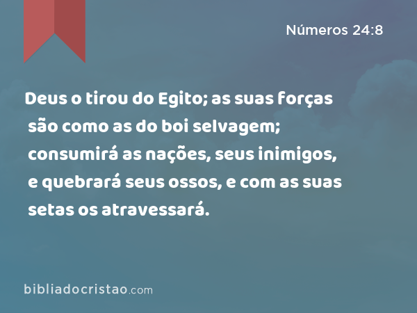 Deus o tirou do Egito; as suas forças são como as do boi selvagem; consumirá as nações, seus inimigos, e quebrará seus ossos, e com as suas setas os atravessará. - Números 24:8