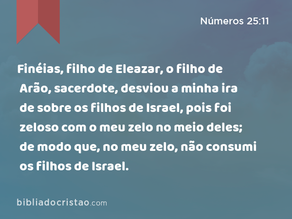 Finéias, filho de Eleazar, o filho de Arão, sacerdote, desviou a minha ira de sobre os filhos de Israel, pois foi zeloso com o meu zelo no meio deles; de modo que, no meu zelo, não consumi os filhos de Israel. - Números 25:11