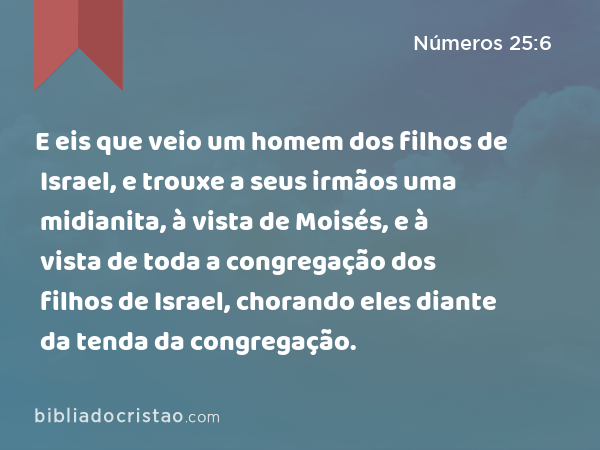 E eis que veio um homem dos filhos de Israel, e trouxe a seus irmãos uma midianita, à vista de Moisés, e à vista de toda a congregação dos filhos de Israel, chorando eles diante da tenda da congregação. - Números 25:6