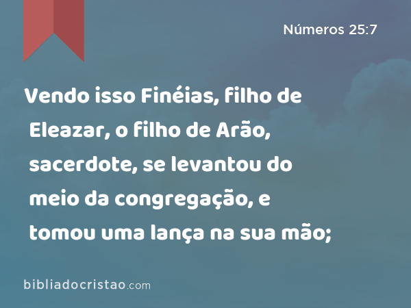 Vendo isso Finéias, filho de Eleazar, o filho de Arão, sacerdote, se levantou do meio da congregação, e tomou uma lança na sua mão; - Números 25:7