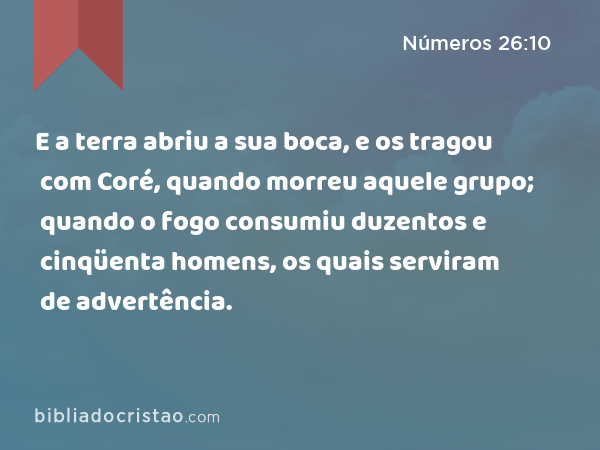 E a terra abriu a sua boca, e os tragou com Coré, quando morreu aquele grupo; quando o fogo consumiu duzentos e cinqüenta homens, os quais serviram de advertência. - Números 26:10