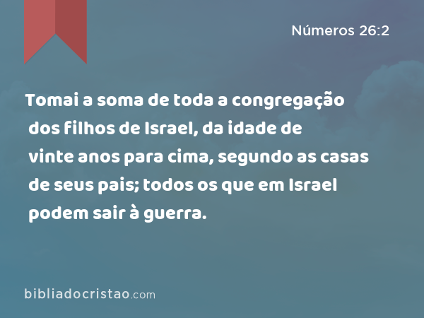 Tomai a soma de toda a congregação dos filhos de Israel, da idade de vinte anos para cima, segundo as casas de seus pais; todos os que em Israel podem sair à guerra. - Números 26:2