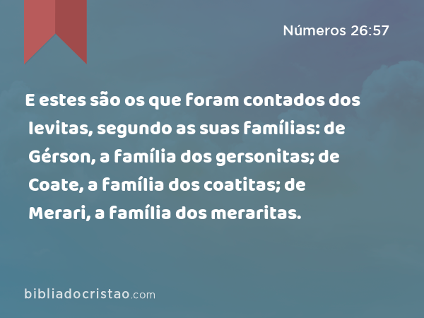 E estes são os que foram contados dos levitas, segundo as suas famílias: de Gérson, a família dos gersonitas; de Coate, a família dos coatitas; de Merari, a família dos meraritas. - Números 26:57