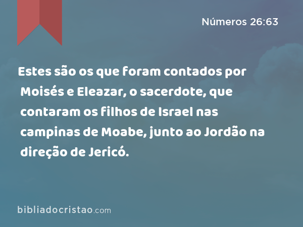 Estes são os que foram contados por Moisés e Eleazar, o sacerdote, que contaram os filhos de Israel nas campinas de Moabe, junto ao Jordão na direção de Jericó. - Números 26:63