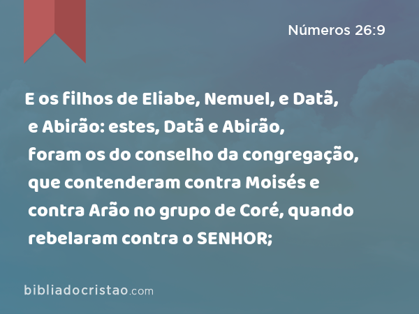 E os filhos de Eliabe, Nemuel, e Datã, e Abirão: estes, Datã e Abirão, foram os do conselho da congregação, que contenderam contra Moisés e contra Arão no grupo de Coré, quando rebelaram contra o SENHOR; - Números 26:9