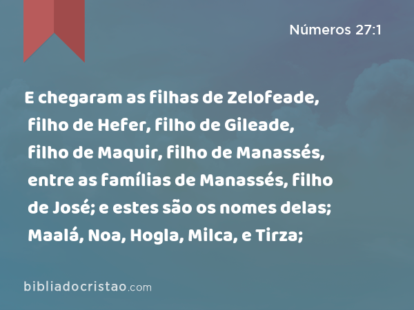 E chegaram as filhas de Zelofeade, filho de Hefer, filho de Gileade, filho de Maquir, filho de Manassés, entre as famílias de Manassés, filho de José; e estes são os nomes delas; Maalá, Noa, Hogla, Milca, e Tirza; - Números 27:1