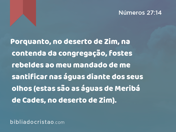 Porquanto, no deserto de Zim, na contenda da congregação, fostes rebeldes ao meu mandado de me santificar nas águas diante dos seus olhos (estas são as águas de Meribá de Cades, no deserto de Zim). - Números 27:14