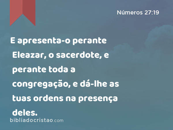 E apresenta-o perante Eleazar, o sacerdote, e perante toda a congregação, e dá-lhe as tuas ordens na presença deles. - Números 27:19