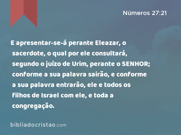 E apresentar-se-á perante Eleazar, o sacerdote, o qual por ele consultará, segundo o juízo de Urim, perante o SENHOR; conforme a sua palavra sairão, e conforme a sua palavra entrarão, ele e todos os filhos de Israel com ele, e toda a congregação. - Números 27:21