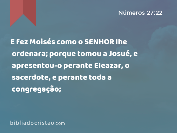 E fez Moisés como o SENHOR lhe ordenara; porque tomou a Josué, e apresentou-o perante Eleazar, o sacerdote, e perante toda a congregação; - Números 27:22