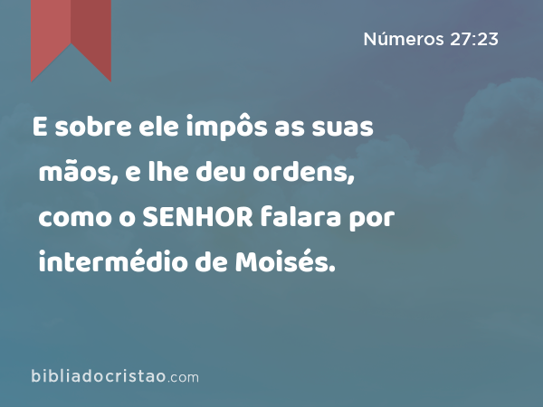 E sobre ele impôs as suas mãos, e lhe deu ordens, como o SENHOR falara por intermédio de Moisés. - Números 27:23