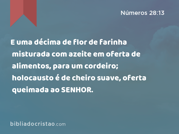 E uma décima de flor de farinha misturada com azeite em oferta de alimentos, para um cordeiro; holocausto é de cheiro suave, oferta queimada ao SENHOR. - Números 28:13