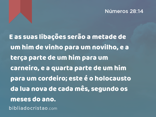 E as suas libações serão a metade de um him de vinho para um novilho, e a terça parte de um him para um carneiro, e a quarta parte de um him para um cordeiro; este é o holocausto da lua nova de cada mês, segundo os meses do ano. - Números 28:14