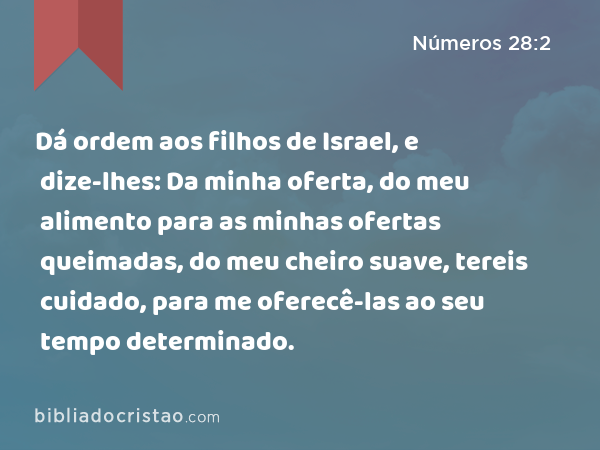 Dá ordem aos filhos de Israel, e dize-lhes: Da minha oferta, do meu alimento para as minhas ofertas queimadas, do meu cheiro suave, tereis cuidado, para me oferecê-las ao seu tempo determinado. - Números 28:2