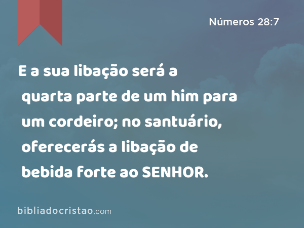 E a sua libação será a quarta parte de um him para um cordeiro; no santuário, oferecerás a libação de bebida forte ao SENHOR. - Números 28:7