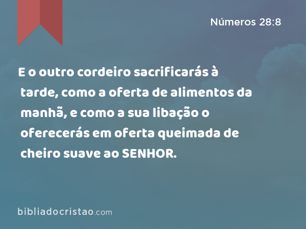 E o outro cordeiro sacrificarás à tarde, como a oferta de alimentos da manhã, e como a sua libação o oferecerás em oferta queimada de cheiro suave ao SENHOR. - Números 28:8