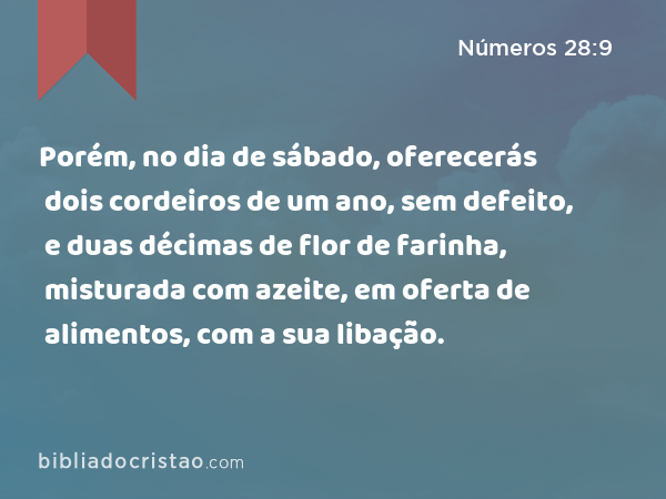 Porém, no dia de sábado, oferecerás dois cordeiros de um ano, sem defeito, e duas décimas de flor de farinha, misturada com azeite, em oferta de alimentos, com a sua libação. - Números 28:9