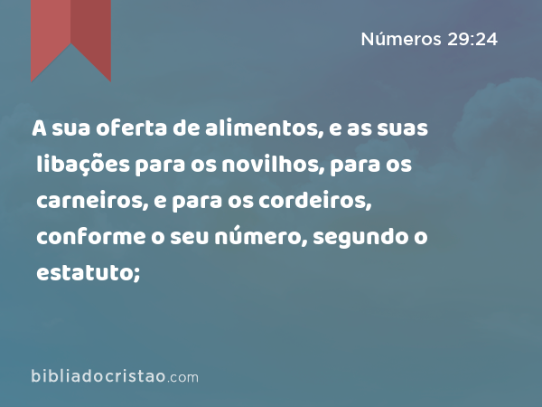 A sua oferta de alimentos, e as suas libações para os novilhos, para os carneiros, e para os cordeiros, conforme o seu número, segundo o estatuto; - Números 29:24