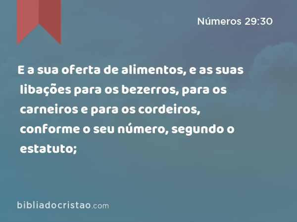 E a sua oferta de alimentos, e as suas libações para os bezerros, para os carneiros e para os cordeiros, conforme o seu número, segundo o estatuto; - Números 29:30