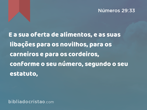 E a sua oferta de alimentos, e as suas libações para os novilhos, para os carneiros e para os cordeiros, conforme o seu número, segundo o seu estatuto, - Números 29:33