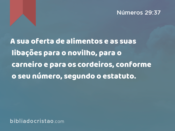 A sua oferta de alimentos e as suas libações para o novilho, para o carneiro e para os cordeiros, conforme o seu número, segundo o estatuto. - Números 29:37