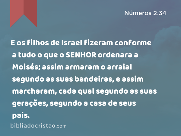 E os filhos de Israel fizeram conforme a tudo o que o SENHOR ordenara a Moisés; assim armaram o arraial segundo as suas bandeiras, e assim marcharam, cada qual segundo as suas gerações, segundo a casa de seus pais. - Números 2:34