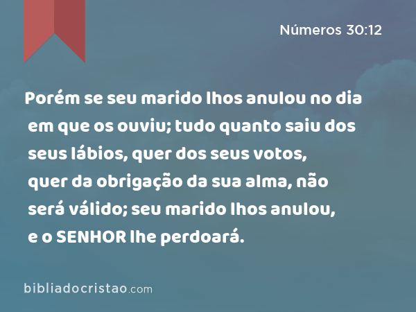 Porém se seu marido lhos anulou no dia em que os ouviu; tudo quanto saiu dos seus lábios, quer dos seus votos, quer da obrigação da sua alma, não será válido; seu marido lhos anulou, e o SENHOR lhe perdoará. - Números 30:12