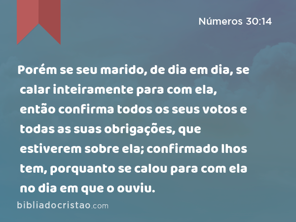 Porém se seu marido, de dia em dia, se calar inteiramente para com ela, então confirma todos os seus votos e todas as suas obrigações, que estiverem sobre ela; confirmado lhos tem, porquanto se calou para com ela no dia em que o ouviu. - Números 30:14