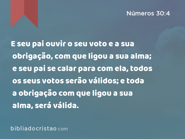 E seu pai ouvir o seu voto e a sua obrigação, com que ligou a sua alma; e seu pai se calar para com ela, todos os seus votos serão válidos; e toda a obrigação com que ligou a sua alma, será válida. - Números 30:4