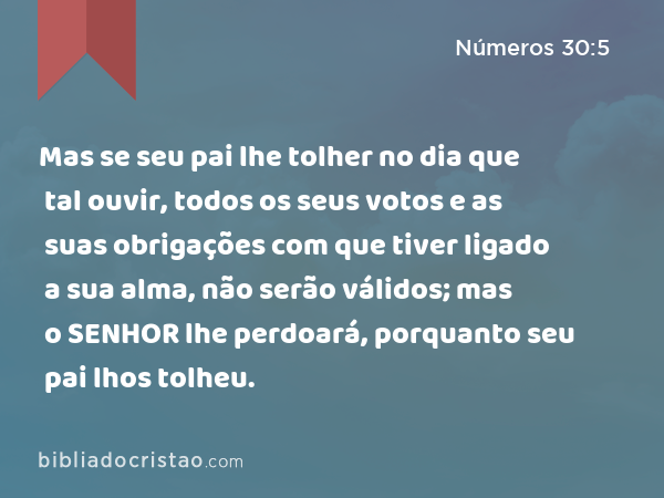 Mas se seu pai lhe tolher no dia que tal ouvir, todos os seus votos e as suas obrigações com que tiver ligado a sua alma, não serão válidos; mas o SENHOR lhe perdoará, porquanto seu pai lhos tolheu. - Números 30:5