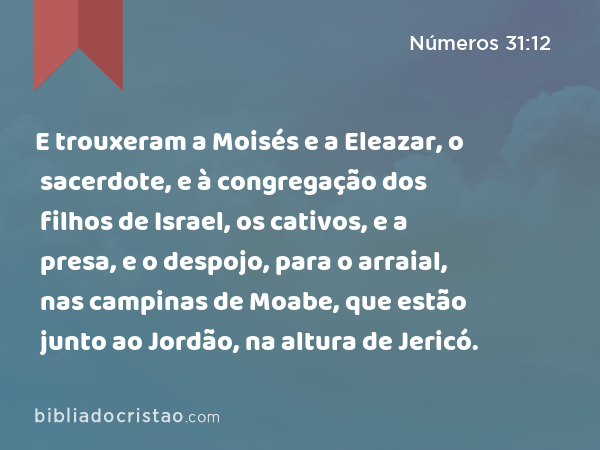 E trouxeram a Moisés e a Eleazar, o sacerdote, e à congregação dos filhos de Israel, os cativos, e a presa, e o despojo, para o arraial, nas campinas de Moabe, que estão junto ao Jordão, na altura de Jericó. - Números 31:12