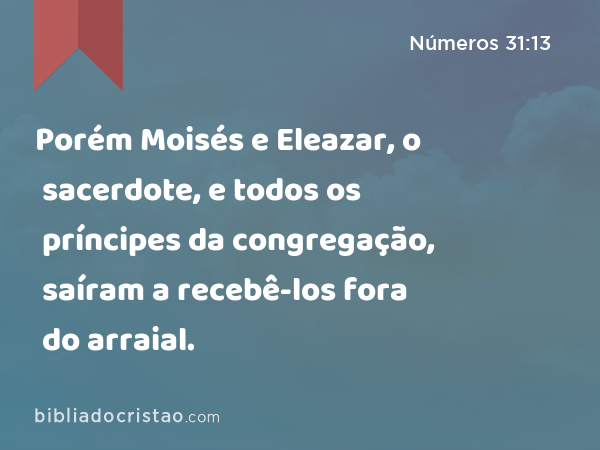 Porém Moisés e Eleazar, o sacerdote, e todos os príncipes da congregação, saíram a recebê-los fora do arraial. - Números 31:13