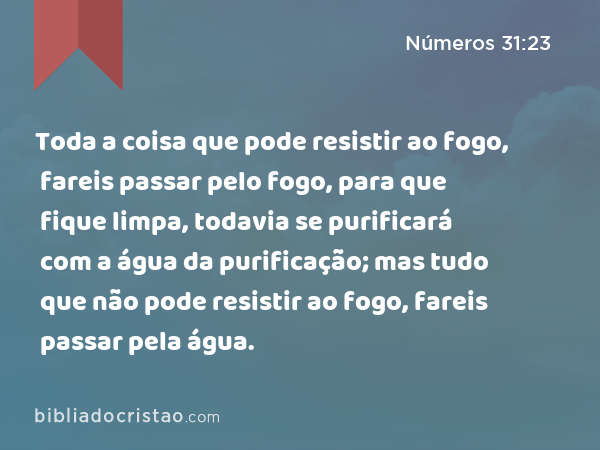 Toda a coisa que pode resistir ao fogo, fareis passar pelo fogo, para que fique limpa, todavia se purificará com a água da purificação; mas tudo que não pode resistir ao fogo, fareis passar pela água. - Números 31:23