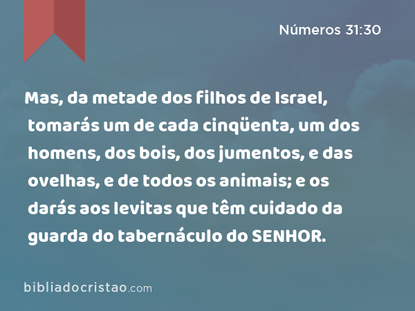 Mas, da metade dos filhos de Israel, tomarás um de cada cinqüenta, um dos homens, dos bois, dos jumentos, e das ovelhas, e de todos os animais; e os darás aos levitas que têm cuidado da guarda do tabernáculo do SENHOR. - Números 31:30