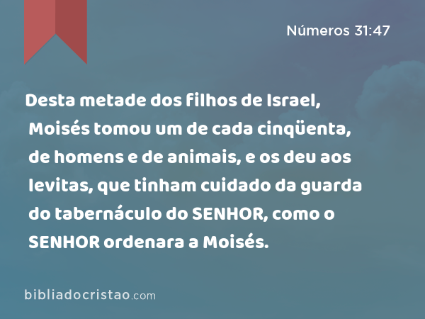 Desta metade dos filhos de Israel, Moisés tomou um de cada cinqüenta, de homens e de animais, e os deu aos levitas, que tinham cuidado da guarda do tabernáculo do SENHOR, como o SENHOR ordenara a Moisés. - Números 31:47