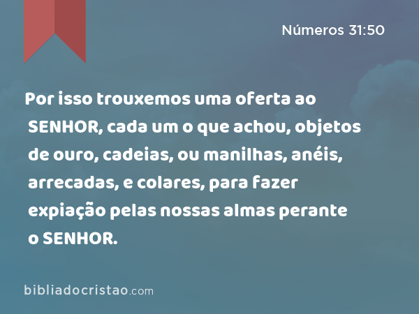 Por isso trouxemos uma oferta ao SENHOR, cada um o que achou, objetos de ouro, cadeias, ou manilhas, anéis, arrecadas, e colares, para fazer expiação pelas nossas almas perante o SENHOR. - Números 31:50