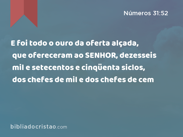 E foi todo o ouro da oferta alçada, que ofereceram ao SENHOR, dezesseis mil e setecentos e cinqüenta siclos, dos chefes de mil e dos chefes de cem - Números 31:52