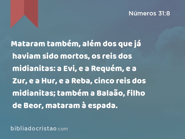 Mataram também, além dos que já haviam sido mortos, os reis dos midianitas: a Evi, e a Requém, e a Zur, e a Hur, e a Reba, cinco reis dos midianitas; também a Balaão, filho de Beor, mataram à espada. - Números 31:8