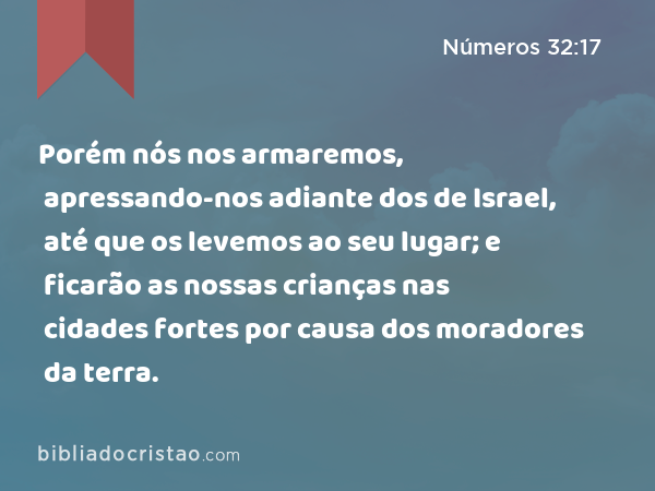 Porém nós nos armaremos, apressando-nos adiante dos de Israel, até que os levemos ao seu lugar; e ficarão as nossas crianças nas cidades fortes por causa dos moradores da terra. - Números 32:17